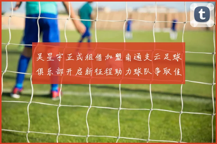 吴星宇正式租借加盟南通支云足球俱乐部开启新征程助力球队争取佳绩