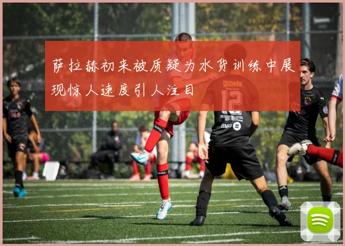 萨拉赫初来被质疑为水货训练中展现惊人速度引人注目