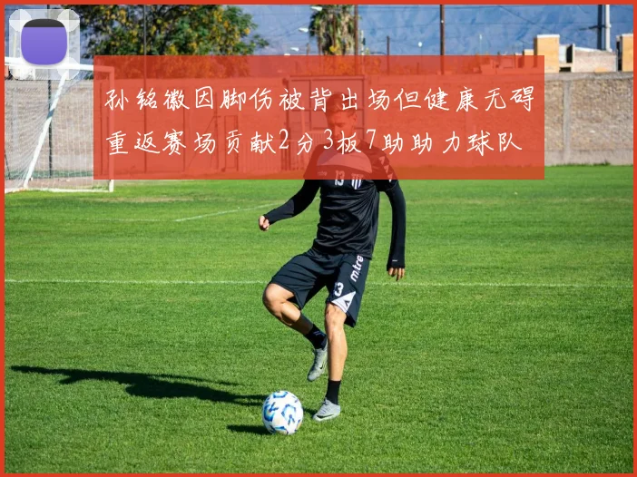 孙铭徽因脚伤被背出场但健康无碍重返赛场贡献2分3板7助助力球队