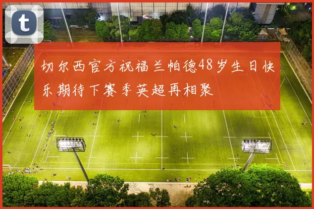 切尔西官方祝福兰帕德48岁生日快乐期待下赛季英超再相聚