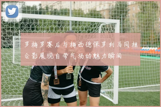 罗梅罗赛后与梅西德保罗利马同框合影展现自带气场的魅力瞬间