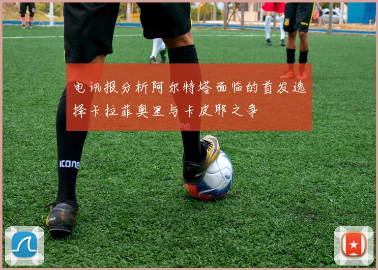 电讯报分析阿尔特塔面临的首发选择卡拉菲奥里与卡皮耶之争