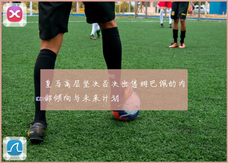 皇马高层坚决否决出售姆巴佩的内部倾向与未来计划