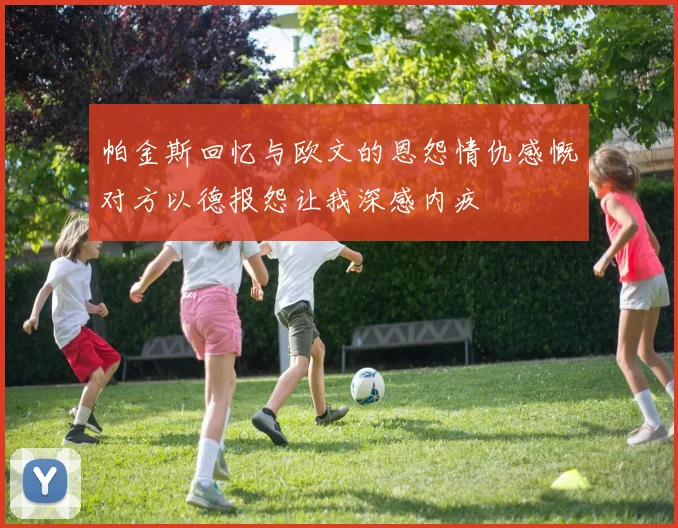 帕金斯回忆与欧文的恩怨情仇感慨对方以德报怨让我深感内疚