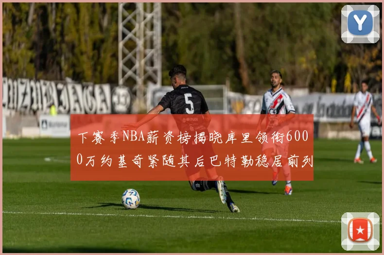 下赛季NBA薪资榜揭晓库里领衔6000万约基奇紧随其后巴特勒稳居前列