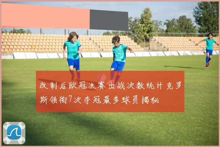 改制后欧冠决赛出战次数统计克罗斯领衔7次夺冠最多球员揭秘