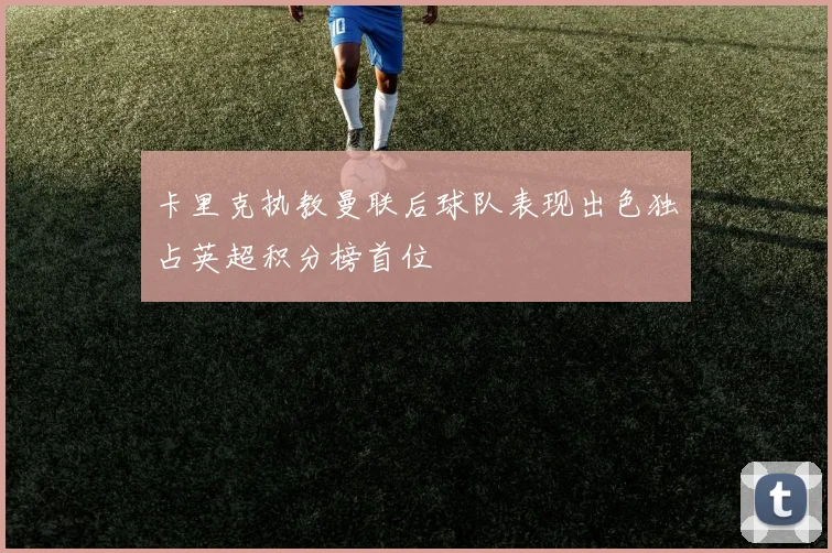 卡里克执教曼联后球队表现出色独占英超积分榜首位