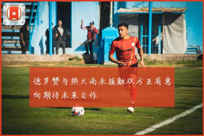 德罗赞与热火尚未接触双方互有意向期待未来合作
