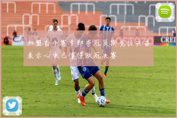 加盟首个赛季即夺冠莫斯克拉兴奋表示心中已憧憬欧冠决赛