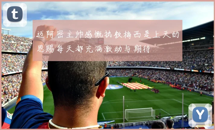 迈阿密主帅感慨执教梅西是上天的恩赐每天都充满激动与期待